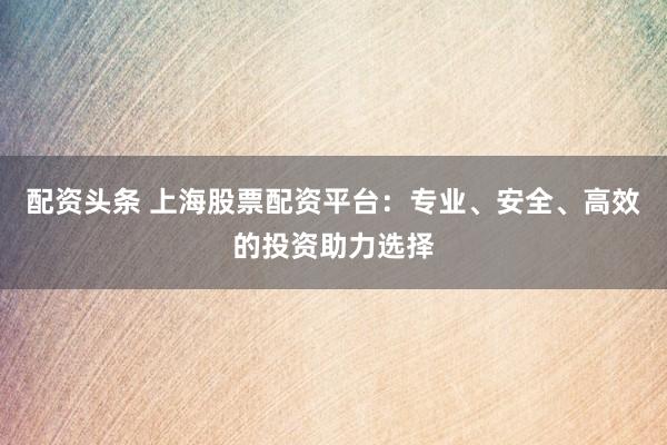 配资头条 上海股票配资平台：专业、安全、高效的投资助力选择