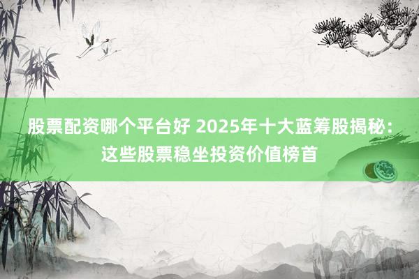 股票配资哪个平台好 2025年十大蓝筹股揭秘：这些股票稳坐投资价值榜首