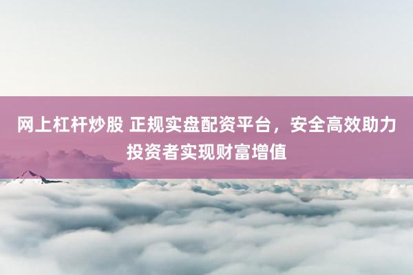 网上杠杆炒股 正规实盘配资平台，安全高效助力投资者实现财富增值