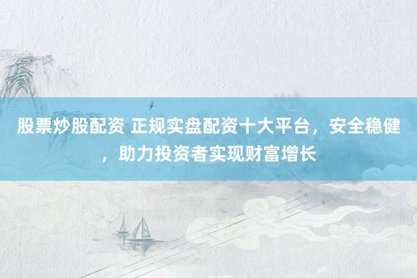 股票炒股配资 正规实盘配资十大平台，安全稳健，助力投资者实现财富增长