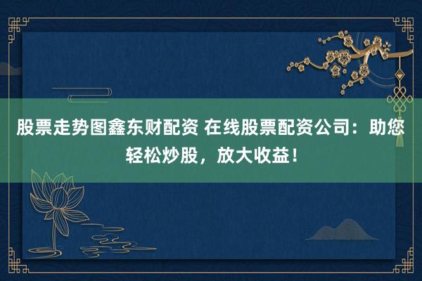 股票走势图鑫东财配资 在线股票配资公司：助您轻松炒股，放大收益！