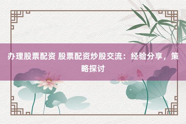 办理股票配资 股票配资炒股交流：经验分享，策略探讨