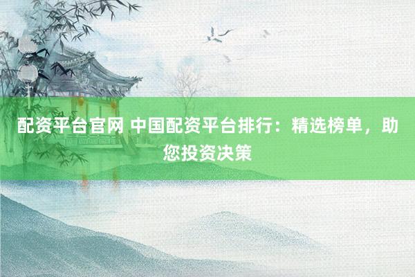 配资平台官网 中国配资平台排行：精选榜单，助您投资决策