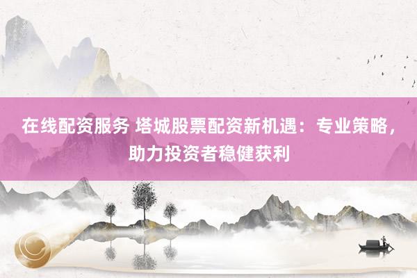 在线配资服务 塔城股票配资新机遇：专业策略，助力投资者稳健获利
