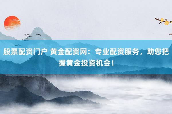 股票配资门户 黄金配资网：专业配资服务，助您把握黄金投资机会！