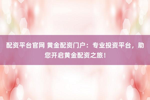 配资平台官网 黄金配资门户：专业投资平台，助您开启黄金配资之旅！
