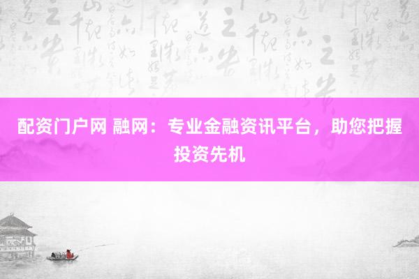 配资门户网 融网：专业金融资讯平台，助您把握投资先机