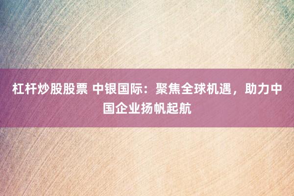 杠杆炒股股票 中银国际：聚焦全球机遇，助力中国企业扬帆起航