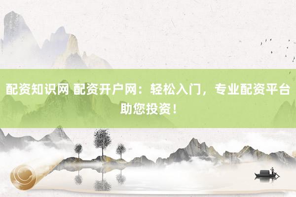 配资知识网 配资开户网：轻松入门，专业配资平台助您投资！