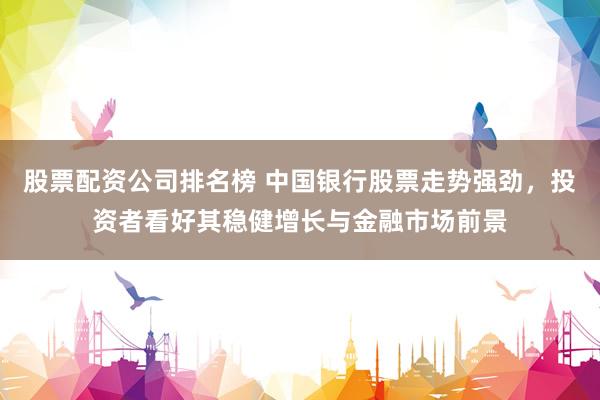 股票配资公司排名榜 中国银行股票走势强劲，投资者看好其稳健增长与金融市场前景