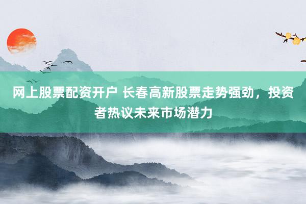 网上股票配资开户 长春高新股票走势强劲，投资者热议未来市场潜力
