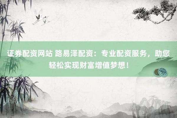 证券配资网站 路易泽配资：专业配资服务，助您轻松实现财富增值梦想！