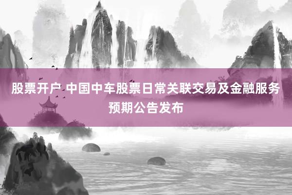 股票开户 中国中车股票日常关联交易及金融服务预期公告发布