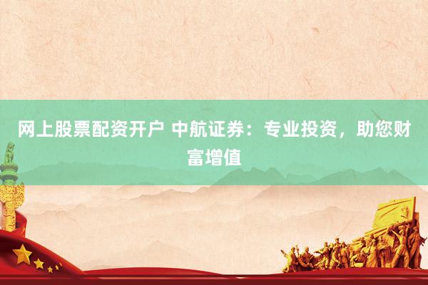 网上股票配资开户 中航证券：专业投资，助您财富增值