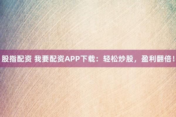 股指配资 我要配资APP下载：轻松炒股，盈利翻倍！