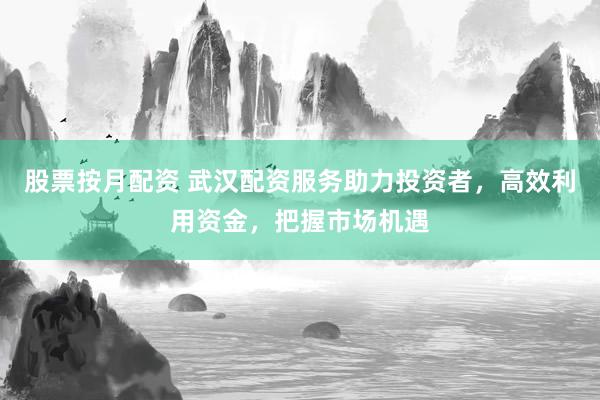 股票按月配资 武汉配资服务助力投资者，高效利用资金，把握市场机遇