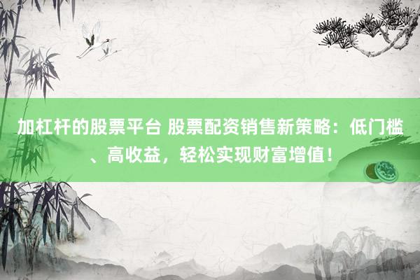 加杠杆的股票平台 股票配资销售新策略：低门槛、高收益，轻松实现财富增值！