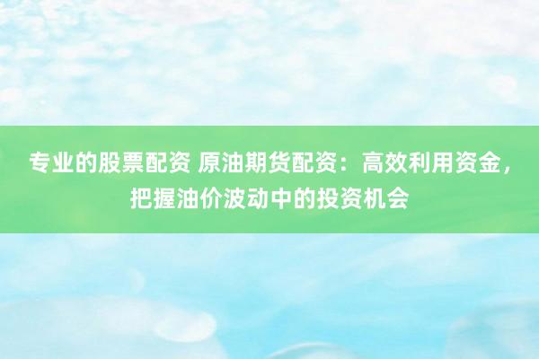 专业的股票配资 原油期货配资：高效利用资金，把握油价波动中的投资机会