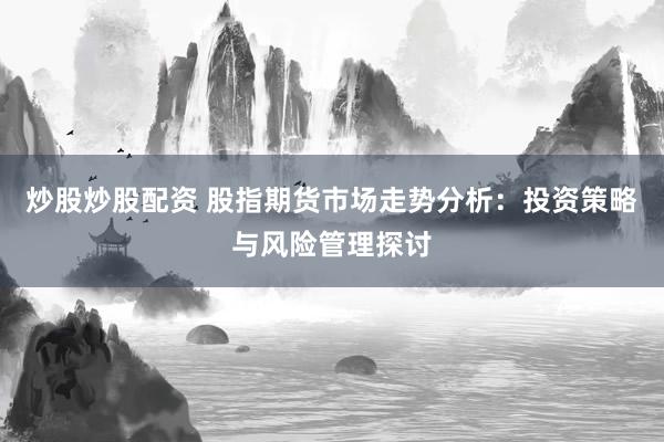 炒股炒股配资 股指期货市场走势分析：投资策略与风险管理探讨