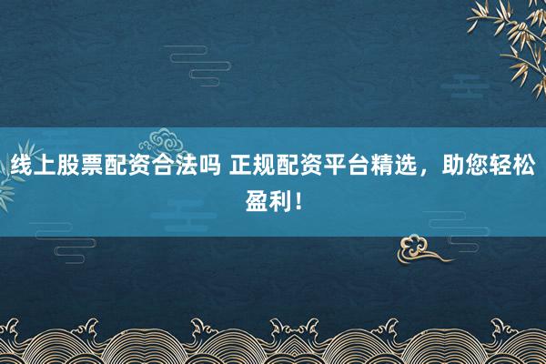 线上股票配资合法吗 正规配资平台精选，助您轻松盈利！