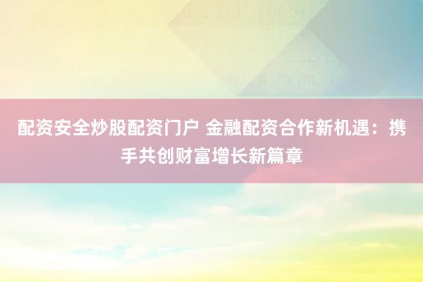 配资安全炒股配资门户 金融配资合作新机遇：携手共创财富增长新篇章
