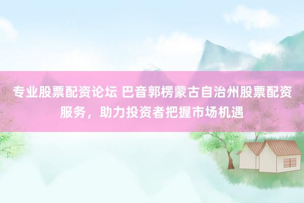 专业股票配资论坛 巴音郭楞蒙古自治州股票配资服务，助力投资者把握市场机遇