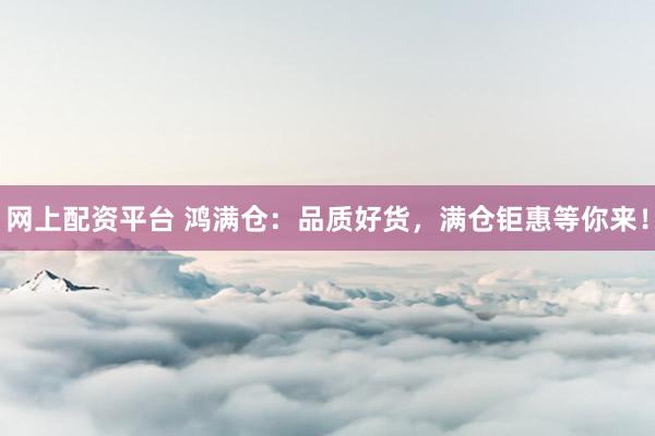 网上配资平台 鸿满仓：品质好货，满仓钜惠等你来！