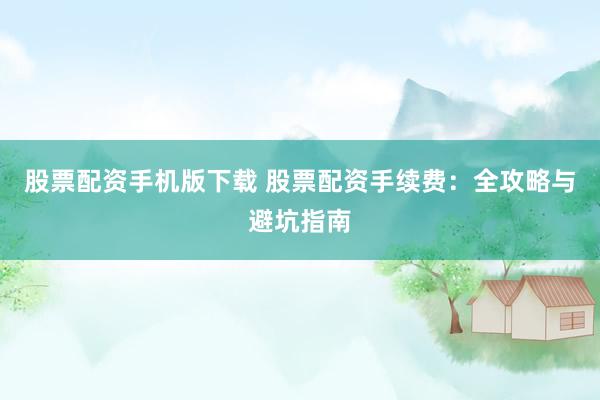 股票配资手机版下载 股票配资手续费：全攻略与避坑指南