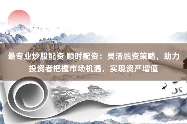 最专业炒股配资 顺时配资：灵活融资策略，助力投资者把握市场机遇，实现资产增值