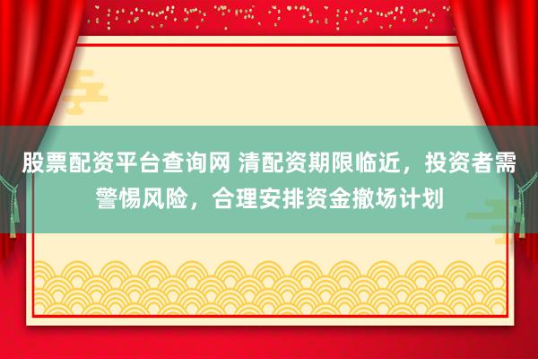 股票配资平台查询网 清配资期限临近，投资者需警惕风险，合理安排资金撤场计划