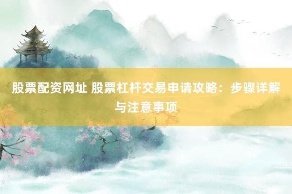 股票配资网址 股票杠杆交易申请攻略：步骤详解与注意事项