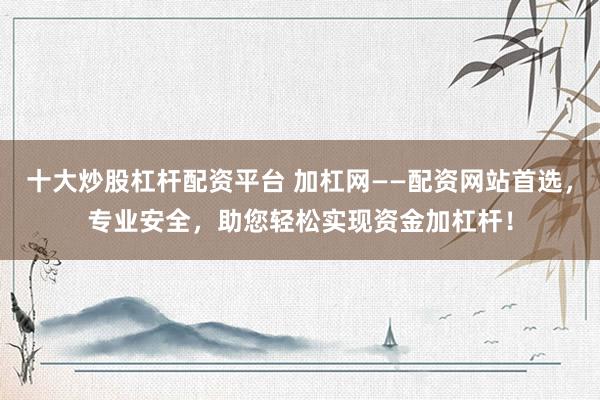 十大炒股杠杆配资平台 加杠网——配资网站首选，专业安全，助您轻松实现资金加杠杆！