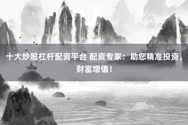 十大炒股杠杆配资平台 配资专家：助您精准投资，财富增值！