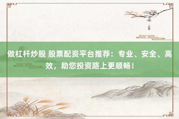 做杠杆炒股 股票配资平台推荐：专业、安全、高效，助您投资路上更顺畅！