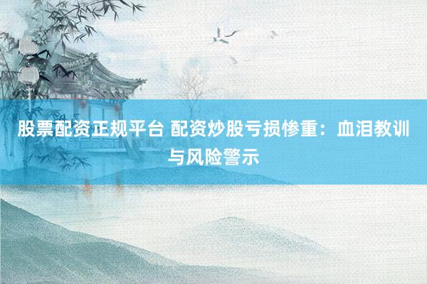 股票配资正规平台 配资炒股亏损惨重:血泪教训与风险警示