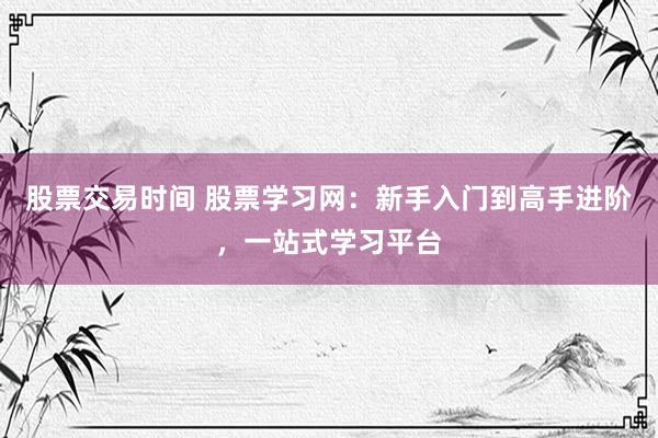 股票交易时间 股票学习网:新手入门到高手进阶,一站式学习平台