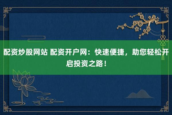 配资炒股网站 配资开户网:快速便捷,助您轻松开启投资之路!
