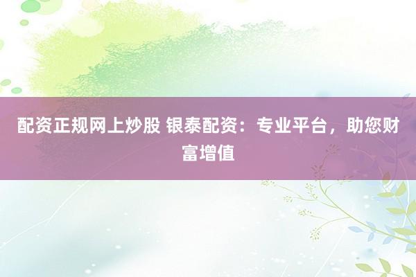 配资正规网上炒股 银泰配资:专业平台,助您财富增值