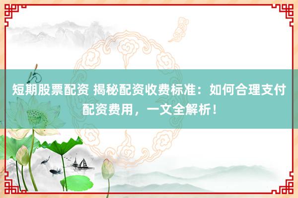 短期股票配资 揭秘配资收费标准：如何合理支付配资费用，一文全解析！