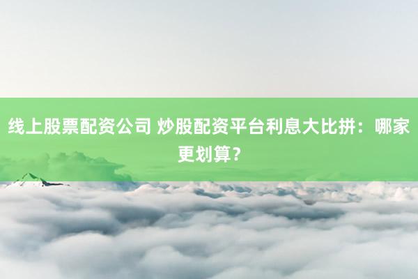 线上股票配资公司 炒股配资平台利息大比拼：哪家更划算？