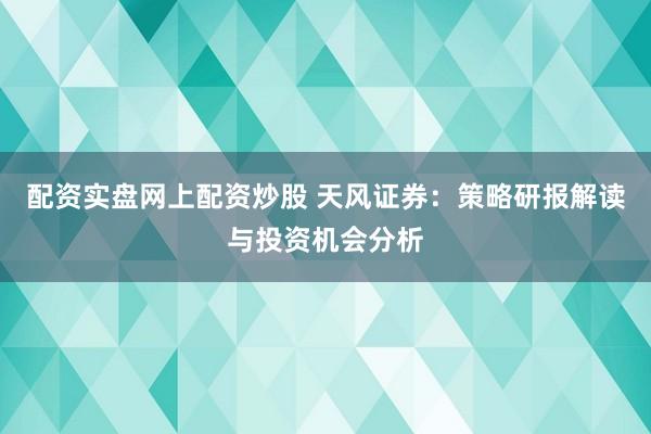 配资实盘网上配资炒股 天风证券:策略研报解读与投资机会分析