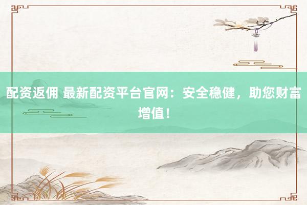 配资返佣 最新配资平台官网：安全稳健，助您财富增值！