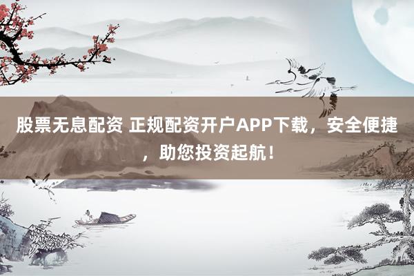 股票无息配资 正规配资开户APP下载,安全便捷,助您投资起航!