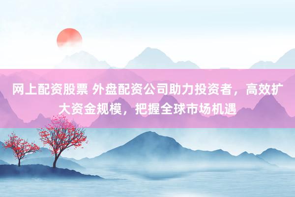 网上配资股票 外盘配资公司助力投资者，高效扩大资金规模，把握全球市场机遇