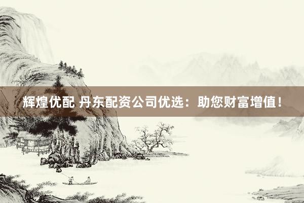 辉煌优配 丹东配资公司优选：助您财富增值！