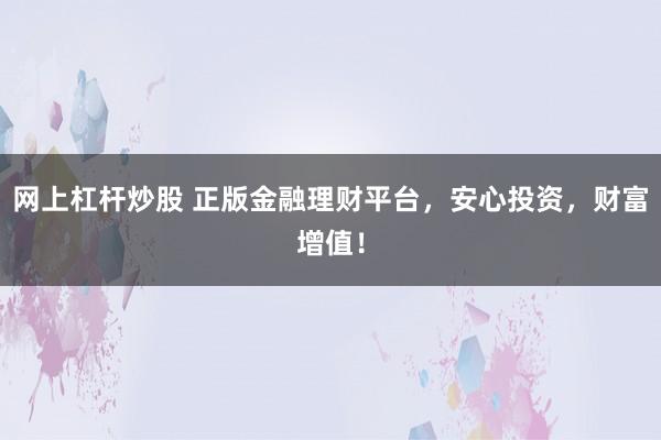 网上杠杆炒股 正版金融理财平台,安心投资,财富增值!