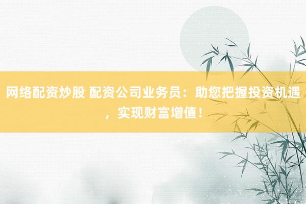 网络配资炒股 配资公司业务员:助您把握投资机遇,实现财富增值!