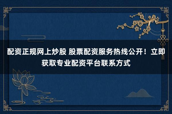 配资正规网上炒股 股票配资服务热线公开！立即获取专业配资平台联系方式