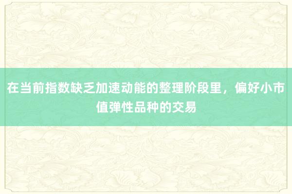 在当前指数缺乏加速动能的整理阶段里,偏好小市值弹性品种的交易