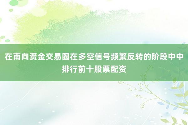 在南向资金交易圈在多空信号频繁反转的阶段中中排行前十股票配资